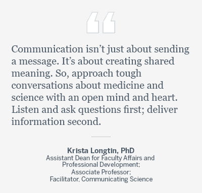 Graphic with a quote reading, “Communication isn’t just about sending a message. It’s about creating shared meaning. So, approach tough conversations about medicine and science with an open mind and heart. Listen and ask questions first; deliver information second.” By Krista Longtin, PhD